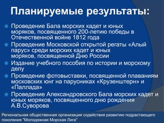 Планируемые результаты:
    Проведение Бала морских кадет и юных
     моряков, посвященного 200-летию победы в
     Отечественной войне 1812 года
    Проведение Московской открытой регаты «Алый
     парус» среди морских кадет и юных
     моряков, посвященной Дню России
    Издание учебного пособия по истории и морскому
     делу
    Проведение фотовыставки, посвященной плаваниям
     московских юнг на парусниках «Крузенштерн» и
     «Паллада»
    Проведение Александровского Бала морских кадет и
     юных моряков, посвященного дню рождения
     А.В.Суворова
Региональная общественная организация содействия развитию подрастающего
поколения "Молодежная Морская Лига"
 