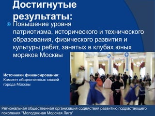 Достигнутые
      результаты:
     Повышение уровня
      патриотизма, исторического и технического
      образования, физического развития и
      культуры ребят, занятых в клубах юных
      моряков Москвы


Источники финансирования:
Комитет общественных связей
города Москвы




Региональная общественная организация содействия развитию подрастающего
поколения "Молодежная Морская Лига"
 