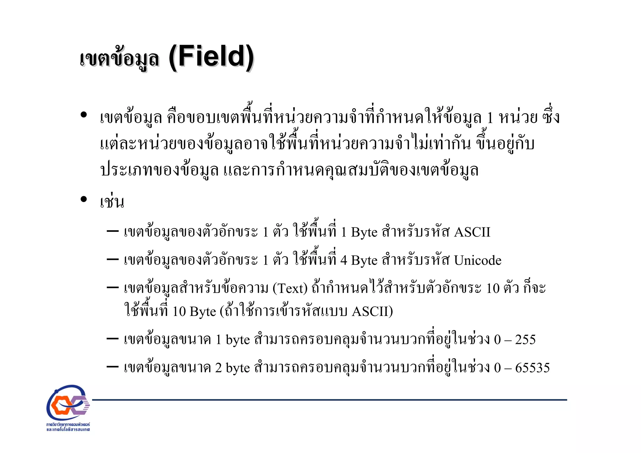 เขตขอมูลเขตขอมูล (Field)(Field)
• เขตขอมูล คือขอบเขตพื้นที่หนวยความจําที่กําหนดใหขอมูล 1 หนวย ซึ่ง
แตละหนวยของขอมูลอาจใชพื้นที่หนวยความจําไมเทากัน ขึ้นอยูกับ
ประเภทของขอมูล และการกําหนดคุณสมบัติของเขตขอมูล
• เชน
– เขตขอมูลของตัวอักขระ 1 ตัว ใชพื้นที่ 1 Byte สําหรับรหัส ASCII
– เขตขอมูลของตัวอักขระ 1 ตัว ใชพื้นที่ 4 Byte สําหรับรหัส Unicode
– เขตขอมูลสําหรับขอความ (Text) ถากําหนดไวสําหรับตัวอักขระ 10 ตัว ก็จะ
ใชพื้นที่ 10 Byte (ถาใชการเขารหัสแบบ ASCII)
– เขตขอมูลขนาด 1 byte สํามารถครอบคลุมจํานวนบวกที่อยูในชวง 0 – 255
– เขตขอมูลขนาด 2 byte สํามารถครอบคลุมจํานวนบวกที่อยูในชวง 0 – 65535
 
