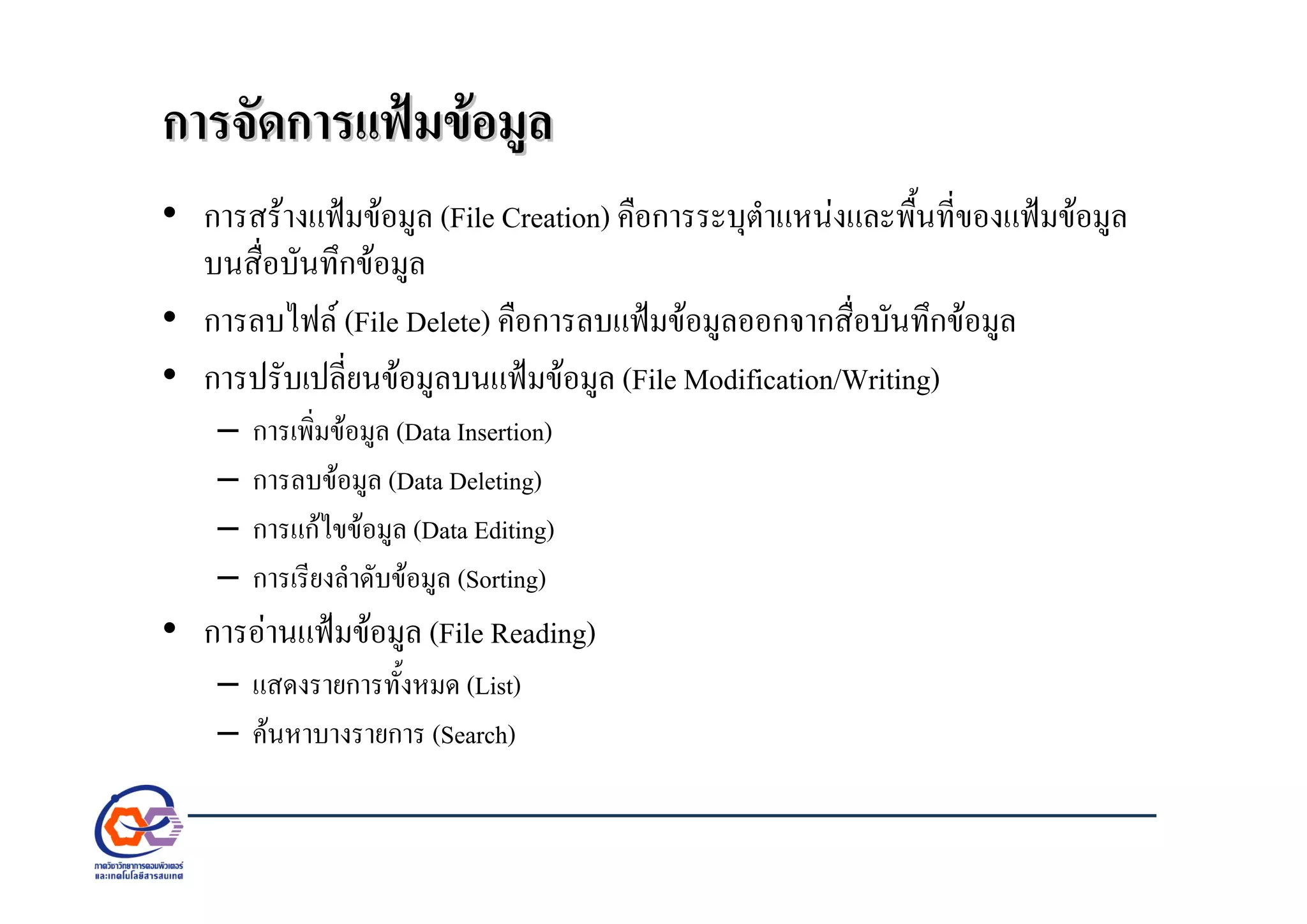 การจัดการแฟมขอมูลการจัดการแฟมขอมูล
• การสรางแฟมขอมูล (File Creation) คือการระบุตําแหนงและพื้นที่ของแฟมขอมูล
บนสื่อบันทึกขอมูล
• การลบไฟล (File Delete) คือการลบแฟมขอมูลออกจากสื่อบันทึกขอมูล
• การปรับเปลี่ยนขอมูลบนแฟมขอมูล (File Modification/Writing)
– การเพิ่มขอมูล (Data Insertion)
– การลบขอมูล (Data Deleting)
– การแกไขขอมูล (Data Editing)
– การเรียงลําดับขอมูล (Sorting)
• การอานแฟมขอมูล (File Reading)
– แสดงรายการทั้งหมด (List)
– คนหาบางรายการ (Search)
 