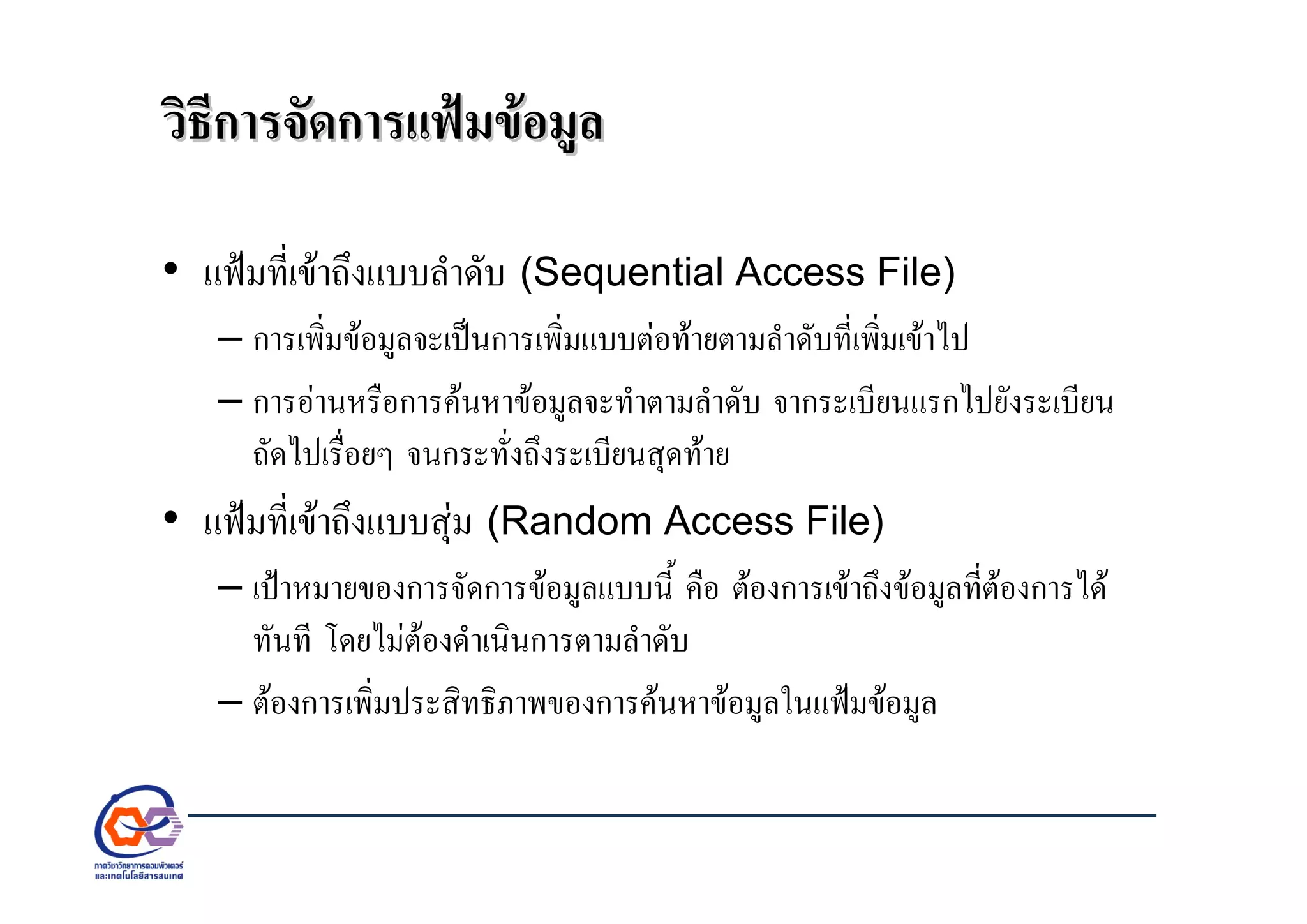วิธีการจัดการแฟมขอมูลวิธีการจัดการแฟมขอมูล
• แฟมที่เขาถึงแบบลําดับ (Sequential Access File)
– การเพิ่มขอมูลจะเปนการเพิ่มแบบตอทายตามลําดับที่เพิ่มเขาไป
– การอานหรือการคนหาขอมูลจะทําตามลําดับ จากระเบียนแรกไปยังระเบียน
ถัดไปเรื่อยๆ จนกระทั่งถึงระเบียนสุดทาย
• แฟมที่เขาถึงแบบสุม (Random Access File)
– เปาหมายของการจัดการขอมูลแบบนี้ คือ ตองการเขาถึงขอมูลที่ตองการได
ทันที โดยไมตองดําเนินการตามลําดับ
– ตองการเพิ่มประสิทธิภาพของการคนหาขอมูลในแฟมขอมูล
 