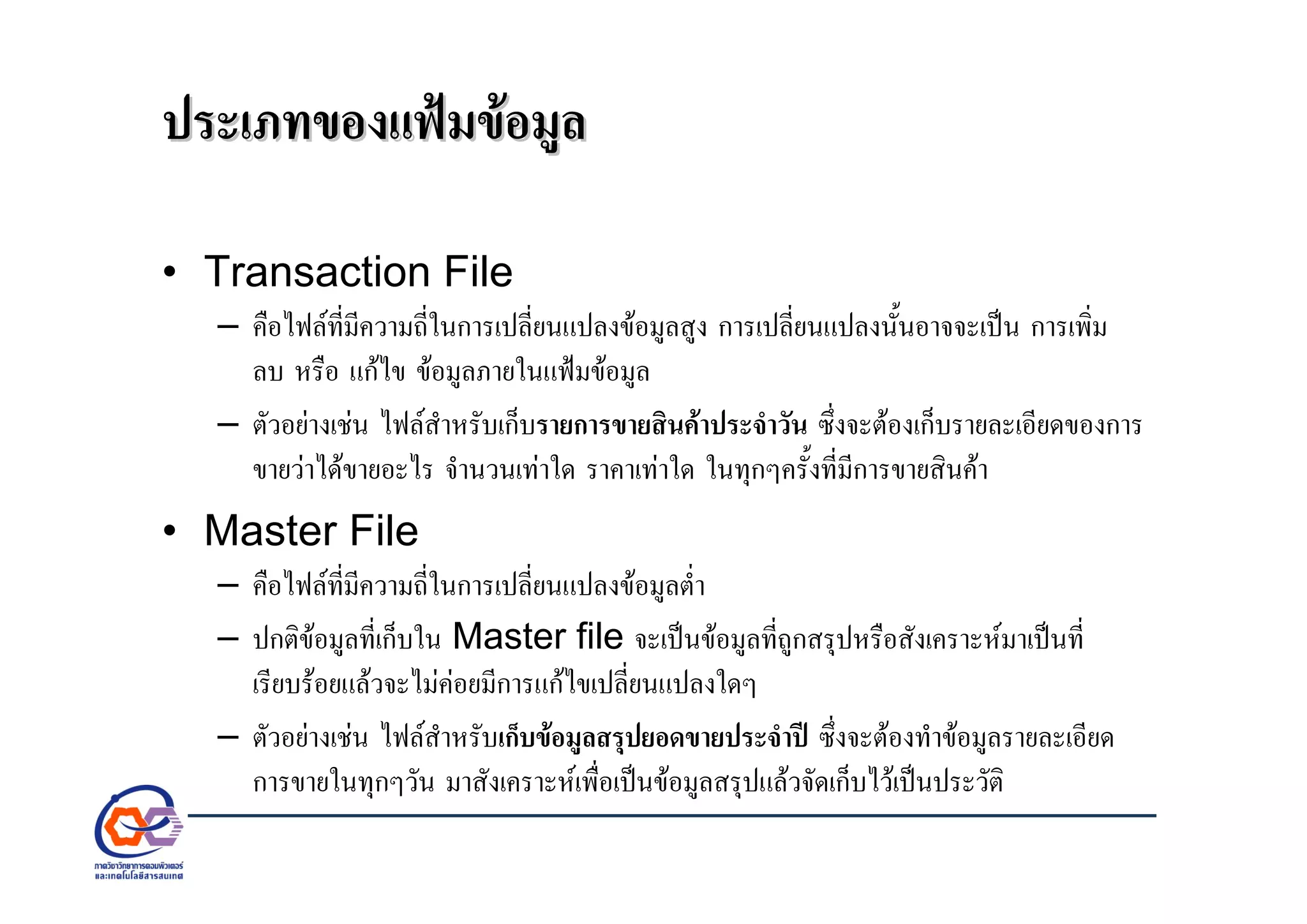 ประเภทของแฟมขอมูลประเภทของแฟมขอมูล
• Transaction File
– คือไฟลที่มีความถี่ในการเปลี่ยนแปลงขอมูลสูง การเปลี่ยนแปลงนั้นอาจจะเปน การเพิ่ม
ลบ หรือ แกไข ขอมูลภายในแฟมขอมูล
– ตัวอยางเชน ไฟลสําหรับเก็บรายการขายสินคาประจําวัน ซึ่งจะตองเก็บรายละเอียดของการ
ขายวาไดขายอะไร จํานวนเทาใด ราคาเทาใด ในทุกๆครั้งที่มีการขายสินคา
• Master File
– คือไฟลที่มีความถี่ในการเปลี่ยนแปลงขอมูลต่ํา
– ปกติขอมูลที่เก็บใน Master file จะเปนขอมูลที่ถูกสรุปหรือสังเคราะหมาเปนที่
เรียบรอยแลวจะไมคอยมีการแกไขเปลี่ยนแปลงใดๆ
– ตัวอยางเชน ไฟลสําหรับเก็บขอมูลสรุปยอดขายประจําป ซึ่งจะตองทําขอมูลรายละเอียด
การขายในทุกๆวัน มาสังเคราะหเพื่อเปนขอมูลสรุปแลวจัดเก็บไวเปนประวัติ
 