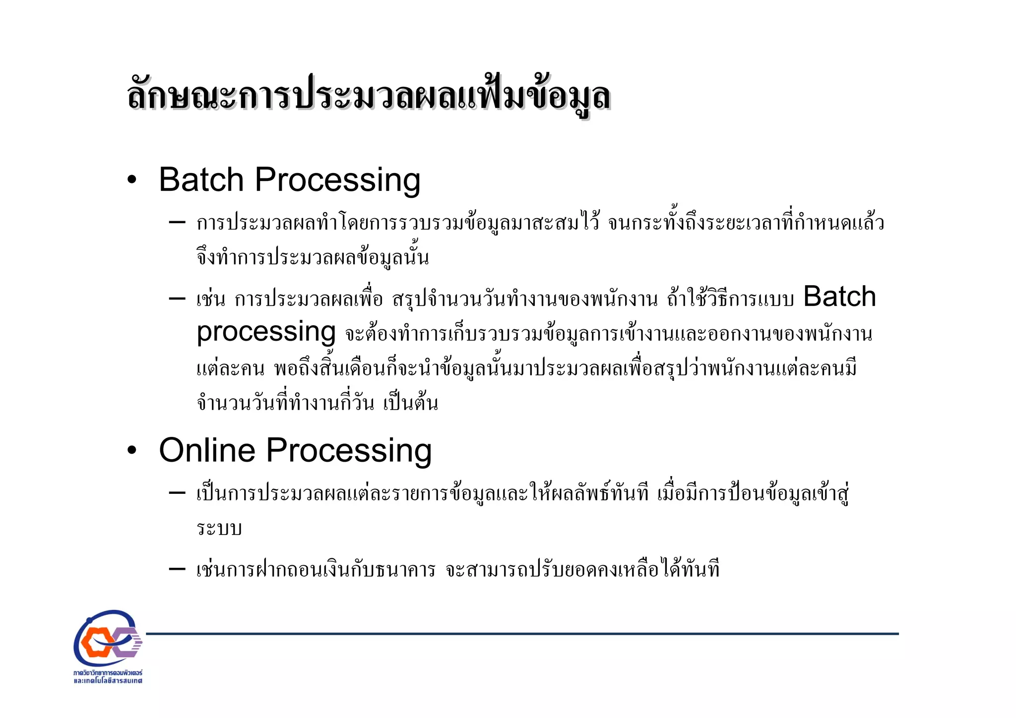 ลักษณะการประมวลผลแฟมขอมูลลักษณะการประมวลผลแฟมขอมูล
• Batch Processing
– การประมวลผลทําโดยการรวบรวมขอมูลมาสะสมไว จนกระทั้งถึงระยะเวลาที่กําหนดแลว
จึงทําการประมวลผลขอมูลนั้น
– เชน การประมวลผลเพื่อ สรุปจํานวนวันทํางานของพนักงาน ถาใชวิธีการแบบ Batch
processing จะตองทําการเก็บรวบรวมขอมูลการเขางานและออกงานของพนักงาน
แตละคน พอถึงสิ้นเดือนก็จะนําขอมูลนั้นมาประมวลผลเพื่อสรุปวาพนักงานแตละคนมี
จํานวนวันที่ทํางานกี่วัน เปนตน
• Online Processing
– เปนการประมวลผลแตละรายการขอมูลและใหผลลัพธทันที เมื่อมีการปอนขอมูลเขาสู
ระบบ
– เชนการฝากถอนเงินกับธนาคาร จะสามารถปรับยอดคงเหลือไดทันที
 