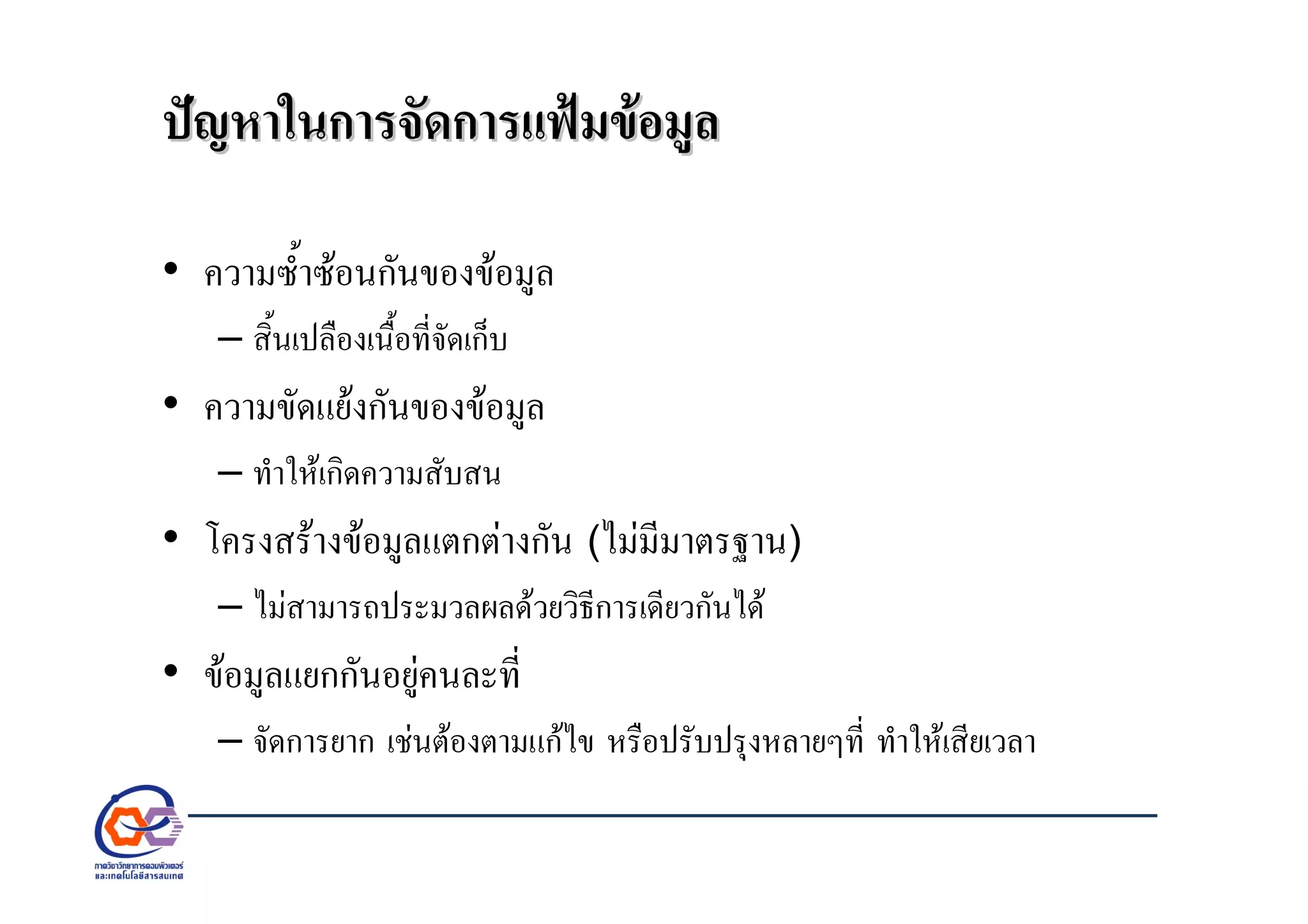ปญหาในการจัดการแฟมขอมูลปญหาในการจัดการแฟมขอมูล
• ความซ้ําซอนกันของขอมูล
– สิ้นเปลืองเนื้อที่จัดเก็บ
• ความขัดแยงกันของขอมูล
– ทําใหเกิดความสับสน
• โครงสรางขอมูลแตกตางกัน (ไมมีมาตรฐาน)
– ไมสามารถประมวลผลดวยวิธีการเดียวกันได
• ขอมูลแยกกันอยูคนละที่
– จัดการยาก เชนตองตามแกไข หรือปรับปรุงหลายๆที่ ทําใหเสียเวลา
 