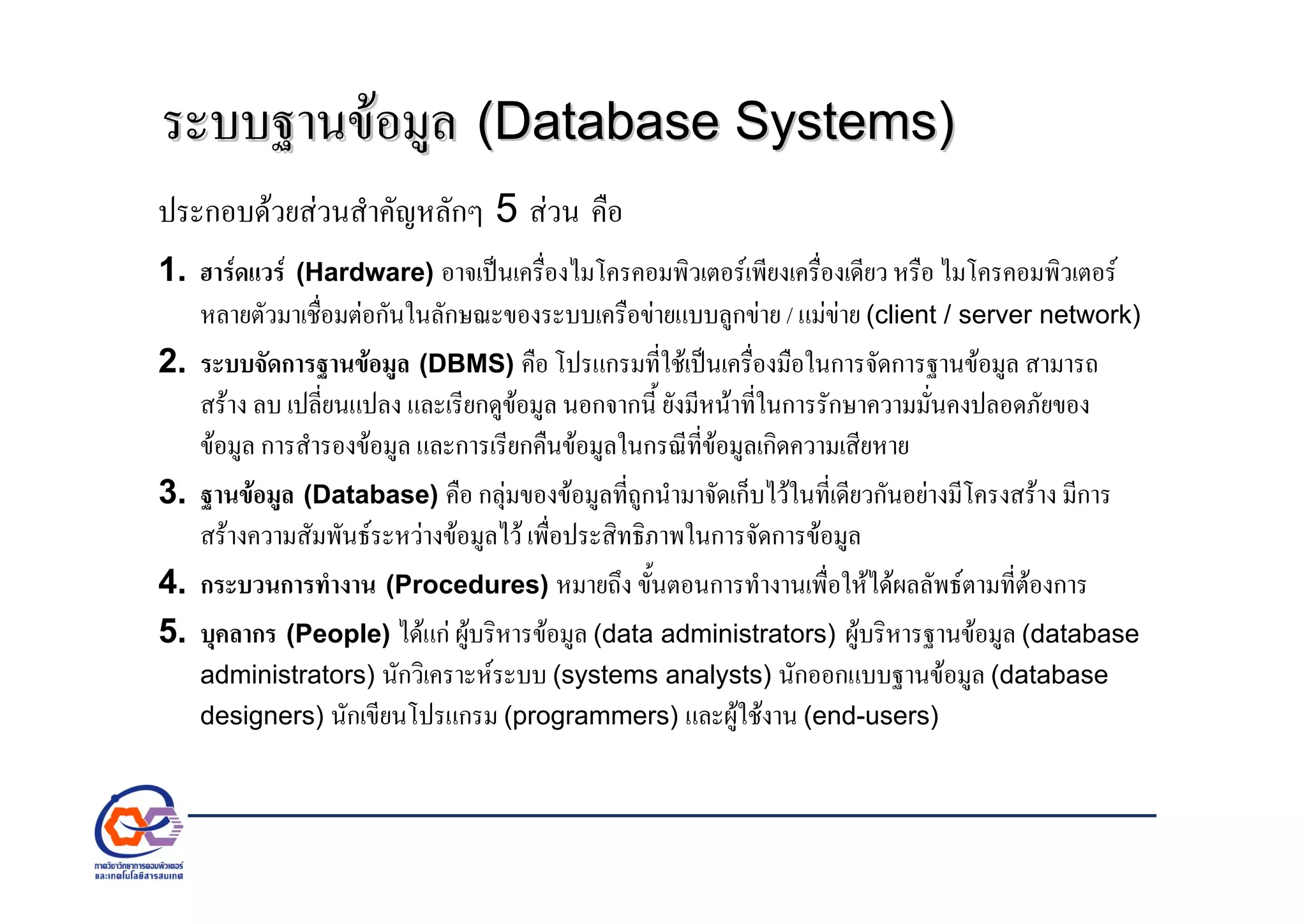 ระบบฐานขอมูลระบบฐานขอมูล (Database Systems)(Database Systems)
ประกอบดวยสวนสําคัญหลักๆ 5 สวน คือ
1. ฮารดแวร (Hardware) อาจเปนเครื่องไมโครคอมพิวเตอรเพียงเครื่องเดียว หรือ ไมโครคอมพิวเตอร
หลายตัวมาเชื่อมตอกันในลักษณะของระบบเครือขายแบบลูกขาย / แมขาย (client / server network)
2. ระบบจัดการฐานขอมูล (DBMS) คือ โปรแกรมที่ใชเปนเครื่องมือในการจัดการฐานขอมูล สามารถ
สราง ลบ เปลี่ยนแปลง และเรียกดูขอมูล นอกจากนี้ ยังมีหนาที่ในการรักษาความมั่นคงปลอดภัยของ
ขอมูล การสํารองขอมูล และการเรียกคืนขอมูลในกรณีที่ขอมูลเกิดความเสียหาย
3. ฐานขอมูล (Database) คือ กลุมของขอมูลที่ถูกนํามาจัดเก็บไวในที่เดียวกันอยางมีโครงสราง มีการ
สรางความสัมพันธระหวางขอมูลไว เพื่อประสิทธิภาพในการจัดการขอมูล
4. กระบวนการทํางาน (Procedures) หมายถึง ขั้นตอนการทํางานเพื่อใหไดผลลัพธตามที่ตองการ
5. บุคลากร (People) ไดแก ผูบริหารขอมูล (data administrators) ผูบริหารฐานขอมูล (database
administrators) นักวิเคราะหระบบ (systems analysts) นักออกแบบฐานขอมูล (database
designers) นักเขียนโปรแกรม (programmers) และผูใชงาน (end-users)
 