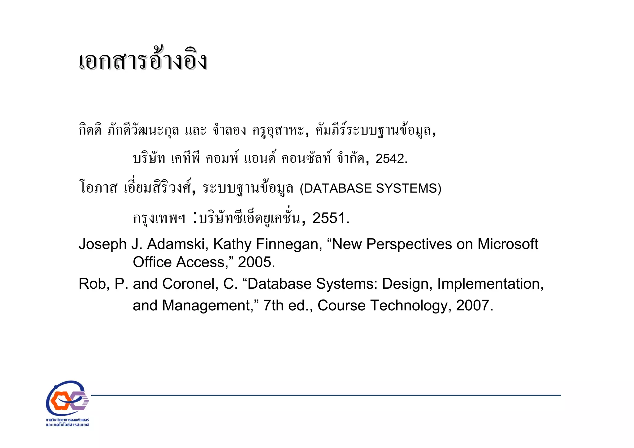 เอกสารอางอิงเอกสารอางอิง
กิตติ ภักดีวัฒนะกุล และ จําลอง ครูอุสาหะ, คัมภีรระบบฐานขอมูล,
บริษัท เคทีพี คอมพ แอนด คอนซัลท จํากัด, 2542.
โอภาส เอี่ยมสิริวงศ, ระบบฐานขอมูล (DATABASE SYSTEMS)
กรุงเทพฯ :บริษัทซีเอ็ดยูเคชั่น, 2551.
Joseph J. Adamski, Kathy Finnegan, “New Perspectives on Microsoft
Office Access,” 2005.
Rob, P. and Coronel, C. “Database Systems: Design, Implementation,
and Management,” 7th ed., Course Technology, 2007.
 