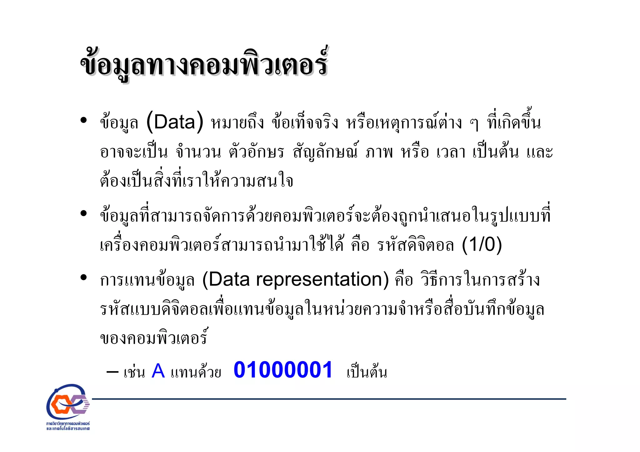 ขอมูลทางคอมพิวเตอรขอมูลทางคอมพิวเตอร
• ขอมูล (Data) หมายถึง ขอเท็จจริง หรือเหตุการณตาง ๆ ที่เกิดขึ้น
อาจจะเปน จํานวน ตัวอักษร สัญลักษณ ภาพ หรือ เวลา เปนตน และ
ตองเปนสิ่งที่เราใหความสนใจ
• ขอมูลที่สามารถจัดการดวยคอมพิวเตอรจะตองถูกนําเสนอในรูปแบบที่
เครื่องคอมพิวเตอรสามารถนํามาใชได คือ รหัสดิจิตอล (1/0)
• การแทนขอมูล (Data representation) คือ วิธีการในการสราง
รหัสแบบดิจิตอลเพื่อแทนขอมูลในหนวยความจําหรือสื่อบันทึกขอมูล
ของคอมพิวเตอร
– เชน A แทนดวย 01000001 เปนตน
 