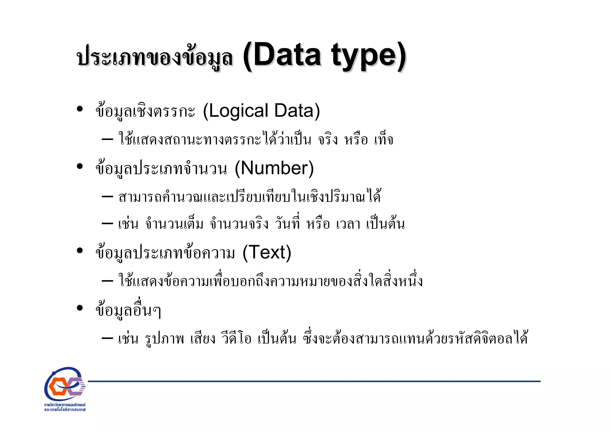 ประเภทของขอมูลประเภทของขอมูล (Data type)(Data type)
• ขอมูลเชิงตรรกะ (Logical Data)
– ใชแสดงสถานะทางตรรกะไดวาเปน จริง หรือ เท็จ
• ขอมูลประเภทจํานวน (Number)
– สามารถคํานวณและเปรียบเทียบในเชิงปริมาณได
– เชน จํานวนเต็ม จํานวนจริง วันที่ หรือ เวลา เปนตน
• ขอมูลประเภทขอความ (Text)
– ใชแสดงขอความเพื่อบอกถึงความหมายของสิ่งใดสิ่งหนึ่ง
• ขอมูลอื่นๆ
– เชน รูปภาพ เสียง วีดีโอ เปนตน ซึ่งจะตองสามารถแทนดวยรหัสดิจิตอลได
 