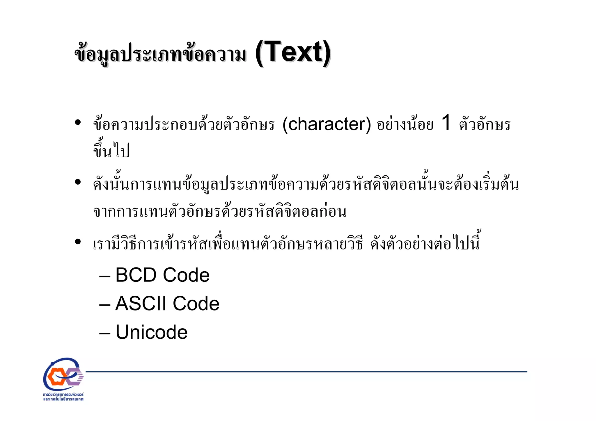 ขอมูลประเภทขอความขอมูลประเภทขอความ ((TextText))
• ขอความประกอบดวยตัวอักษร (character) อยางนอย 1 ตัวอักษร
ขึ้นไป
• ดังนั้นการแทนขอมูลประเภทขอความดวยรหัสดิจิตอลนั้นจะตองเริ่มตน
จากการแทนตัวอักษรดวยรหัสดิจิตอลกอน
• เรามีวิธีการเขารหัสเพื่อแทนตัวอักษรหลายวิธี ดังตัวอยางตอไปนี้
– BCD Code
– ASCII Code
– Unicode
 