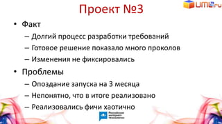 Проект №3
• Факт
– Долгий процесс разработки требований
– Готовое решение показало много проколов
– Изменения не фиксировались
• Проблемы
– Опоздание запуска на 3 месяца
– Непонятно, что в итоге реализовано
– Реализовались фичи хаотично
 