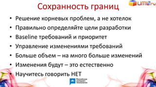 Сохранность границ
• Решение корневых проблем, а не хотелок
• Правильно определяйте цели разработки
• Baseline требований и приоритет
• Управление изменениями требований
• Больше объем – на много больше изменений
• Изменения будут – это естественно
• Научитесь говорить НЕТ
 