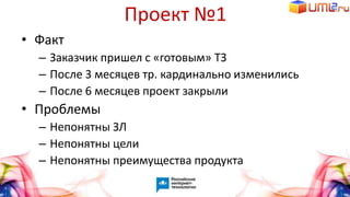 Проект №1
• Факт
– Заказчик пришел с «готовым» ТЗ
– После 3 месяцев тр. кардинально изменились
– После 6 месяцев проект закрыли
• Проблемы
– Непонятны ЗЛ
– Непонятны цели
– Непонятны преимущества продукта
 