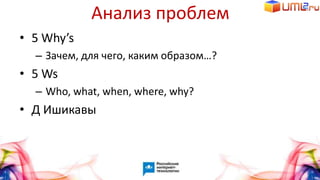 Анализ проблем
• 5 Why’s
– Зачем, для чего, каким образом…?
• 5 Ws
– Who, what, when, where, why?
• Д Ишикавы
 
