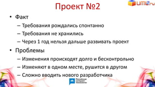 Проект №2
• Факт
– Требования рождались спонтанно
– Требования не хранились
– Через 1 год нельзя дальше развивать проект
• Проблемы
– Изменения происходят долго и бесконтрольно
– Изменяют в одном месте, рушится в другом
– Сложно вводить нового разработчика
 