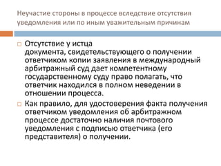 Неучастие стороны в процессе вследствие отсутствия
уведомления или по иным уважительным причинам
 Отсутствие у истца
документа, свидетельствующего о получении
ответчиком копии заявления в международный
арбитражный суд дает компетентному
государственному суду право полагать, что
ответчик находился в полном неведении в
отношении процесса.
 Как правило, для удостоверения факта получения
ответчиком уведомления об арбитражном
процессе достаточно наличия почтового
уведомления с подписью ответчика (его
представителя) о получении.
 