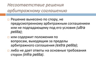 Несоответствие решения
арбитражному соглашению
 Решение вынесено по спору, не
предусмотренному арбитражным соглашением
или не подпадающему под его условия (ultra
petita);
 или содержит положения по
вопросам, выходящим за пределы
арбитражного соглашения (extra petita);
 либо не дает ответы на основные требования
сторон (infra petita).
 
