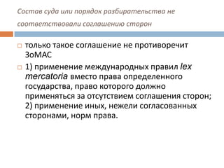 Состав суда или порядок разбирательства не
соответствовали соглашению сторон
 только такое соглашение не противоречит
ЗоМАС
 1) применение международных правил lex
mercatoria вместо права определенного
государства, право которого должно
применяться за отсутствием соглашения сторон;
2) применение иных, нежели согласованных
сторонами, норм права.
 