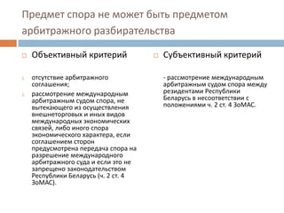 Предмет спора не может быть предметом
арбитражного разбирательства
 Объективный критерий
1. отсутствие арбитражного
соглашения;
2. рассмотрение международным
арбитражным судом спора, не
вытекающего из осуществления
внешнеторговых и иных видов
международных экономических
связей, либо иного спора
экономического характера, если
соглашением сторон
предусмотрена передача спора на
разрешение международного
арбитражного суда и если это не
запрещено законодательством
Республики Беларусь (ч. 2 ст. 4
ЗоМАС).
 Субъективный критерий
- рассмотрение международным
арбитражным судом спора между
резидентами Республики
Беларусь в несоответствии с
положениями ч. 2 ст. 4 ЗоМАС.
 