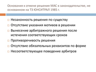 Основания к отмене решения МАС в законодательстве, не
основанном на ТЗ ЮНСИТРАЛ 1985 г.
 Незаконность решения по существу
 Отсутствие указания мотивов в решении
 Вынесение арбитражного решения после
истечения соответствующих сроков
 Противоречивость решения
 Отсутствие обязательных реквизитов по форме
 Несоответствующее поведение арбитров
 