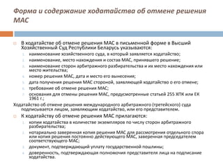 Форма и содержание ходатайства об отмене решения
МАС
 В ходатайстве об отмене решения МАС в письменной форме в Высший
Хозяйственный Суд Республики Беларусь указываются:
1. наименование хозяйственного суда, в который заявляется ходатайство;
2. наименование, место нахождения и состав МАС, принявшего решение;
3. наименование сторон арбитражного разбирательства и их место нахождения или
место жительства;
4. номер решения МАС, дата и место его вынесения;
5. дата получения решения МАС стороной, заявляющей ходатайство о его отмене;
6. требование об отмене решения МАС;
7. основания для отмены решения МАС, предусмотренные статьей 255 ХПК или ЕК
1961 г.;
Ходатайство об отмене решения международного арбитражного (третейского) суда
подписывается лицом, заявляющим ходатайство, или его представителем.
 К ходатайству об отмене решения МАС прилагаются:
1. копии ходатайства в количестве экземпляров по числу сторон арбитражного
разбирательства;
2. нотариально заверенная копия решения МАС для рассмотрения отдельного спора
или копия решения постоянно действующего МАС, заверенная председателем
соответствующего МАС;
3. документ, подтверждающий уплату государственной пошлины;
4. доверенность, подтверждающая полномочия представителя лица на подписание
ходатайства.
 