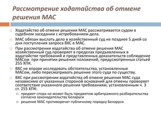 Рассмотрение ходатайства об отмене
решения МАС
 Ходатайство об отмене решения МАС рассматривается судом в
судебном заседании с истребованием дела.
 МАС обязан выслать дело в хозяйственный суд не позднее 5 дней со
дня поступления запроса ВХС в МАС.
 При рассмотрении ходатайства об отмене решения МАС
хозяйственный суд проверяет в пределах предъявленных в
ходатайстве требований и представленных доказательств соблюдение
МАСом при принятии решения положений, предусмотренных статьей
255 ХПК.
 ВХС не вправе исследовать обстоятельства, установленные
МАСом, либо пересматривать решение этого суда по существу.
 ВХС при рассмотрении ходатайства об отмене решения МАС суда
независимо от указанных стороной оснований для отмены проверяет
соответствие указанного решения требованиям, установленным ч. 3
ст. 255 ХПК:
 предмет спора не может быть предметом арбитражного разбирательства
согласно законодательству Беларуси
 решение МАС противоречит публичному порядку Беларуси.
 