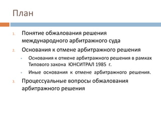 План
1. Понятие обжалования решения
международного арбитражного суда
2. Основания к отмене арбитражного решения
• Основания к отмене арбитражного решения в рамках
Типового закона ЮНСИТРАЛ 1985 г.
• Иные основания к отмене арбитражного решения.
3. Процессуальные вопросы обжалования
арбитражного решения
 