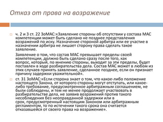 Отказ от права на возражение
 ч. 2 и 3 ст. 22 ЗоМАС:«Заявление стороны об отсутствии у состава МАС
компетенции может быть сделано не позднее представления
возражений по иску. Назначение стороной арбитра или ее участие в
назначении арбитра не лишает сторону права сделать такое
заявление.
Заявление о том, что состав МАС превышает пределы своей
компетенции, должно быть сделано сразу после того, как
вопрос, который, по мнению стороны, выходит за эти пределы, будет
поставлен в ходе разбирательства дела. Состав МАС может в любом из
этих случаев принять заявление, сделанное позднее, если он признает
причину задержки уважительной».
 ст. 31 ЗоМАС:«Если сторона знает о том, что какое-либо положение
настоящего Закона, от которого стороны могут отступать, или какое-
либо требование, предусмотренное арбитражным соглашением, не
были соблюдены, и тем не менее продолжает участвовать в
разбирательстве дела, не заявив возражений против такого
несоблюдения без неоправданной задержки или в
срок, предусмотренный настоящим Законом или арбитражным
регламентом, то по истечении такого срока она считается
отказавшейся от своего права на возражение».
 