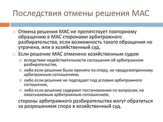 Последствия отмены решения МАС
 Отмена решения МАС не препятствует повторному
обращению в МАС сторонами арбитражного
разбирательства, если возможность такого обращения не
утрачена, или в хозяйственный суд.
 Если решение МАС отменено хозяйственным судом
 вследствие недействительности соглашения об арбитражном
разбирательстве,
 либо если решение было принято по спору, не предусмотренному
арбитражным соглашением,
 либо если решение не подпадает под условия арбитражного
соглашения,
 либо если решение содержит постановления по вопросам, не
охватываемым арбитражным соглашением,
стороны арбитражного разбирательства могут обратиться
за разрешением спора в хозяйственный суд.
 