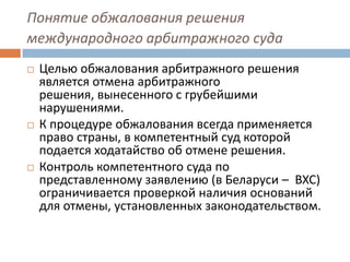 Понятие обжалования решения
международного арбитражного суда
 Целью обжалования арбитражного решения
является отмена арбитражного
решения, вынесенного с грубейшими
нарушениями.
 К процедуре обжалования всегда применяется
право страны, в компетентный суд которой
подается ходатайство об отмене решения.
 Контроль компетентного суда по
представленному заявлению (в Беларуси – ВХС)
ограничивается проверкой наличия оснований
для отмены, установленных законодательством.
 