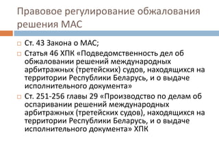 Правовое регулирование обжалования
решения МАС
 Ст. 43 Закона о МАС;
 Статья 46 ХПК «Подведомственность дел об
обжаловании решений международных
арбитражных (третейских) судов, находящихся на
территории Республики Беларусь, и о выдаче
исполнительного документа»
 Ст. 251-256 главы 29 «Производство по делам об
оспаривании решений международных
арбитражных (третейских судов), находящихся на
территории Республики Беларусь, и о выдаче
исполнительного документа» ХПК
 