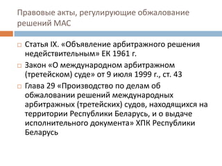 Правовые акты, регулирующие обжалование
решений МАС
 Статья IX. «Объявление арбитражного решения
недействительным» ЕК 1961 г.
 Закон «О международном арбитражном
(третейском) суде» от 9 июля 1999 г., ст. 43
 Глава 29 «Производство по делам об
обжаловании решений международных
арбитражных (третейских) судов, находящихся на
территории Республики Беларусь, и о выдаче
исполнительного документа» ХПК Республики
Беларусь
 