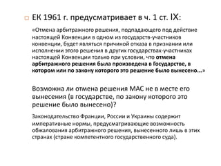  ЕК 1961 г. предусматривает в ч. 1 ст. IX:
«Отмена арбитражного решения, подпадающего под действие
настоящей Конвенции в одном из государств-участников
конвенции, будет являться причиной отказа в признании или
исполнении этого решения в других государствах-участниках
настоящей Конвенции только при условии, что отмена
арбитражного решения была произведена в Государстве, в
котором или по закону которого это решение было вынесено...»
Возможна ли отмена решения МАС не в месте его
вынесения (в государстве, по закону которого это
решение было вынесено)?
Законодательство Франции, России и Украины содержит
императивные нормы, предусматривающие возможность
обжалования арбитражного решения, вынесенного лишь в этих
странах (стране компетентного государственного суда).
 