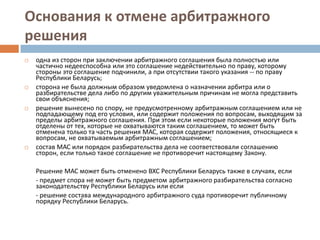 Основания к отмене арбитражного
решения
 одна из сторон при заключении арбитражного соглашения была полностью или
частично недееспособна или это соглашение недействительно по праву, которому
стороны это соглашение подчинили, а при отсутствии такого указания -- по праву
Республики Беларусь;
 сторона не была должным образом уведомлена о назначении арбитра или о
разбирательстве дела либо по другим уважительным причинам не могла представить
свои объяснения;
 решение вынесено по спору, не предусмотренному арбитражным соглашением или не
подпадающему под его условия, или содержит положения по вопросам, выходящим за
пределы арбитражного соглашения. При этом если некоторые положения могут быть
отделены от тех, которые не охватываются таким соглашением, то может быть
отменена только та часть решения МАС, которая содержит положения, относящиеся к
вопросам, не охватываемым арбитражным соглашением;
 состав МАС или порядок разбирательства дела не соответствовали соглашению
сторон, если только такое соглашение не противоречит настоящему Закону.
Решение МАС может быть отменено ВХС Республики Беларусь также в случаях, если
- предмет спора не может быть предметом арбитражного разбирательства согласно
законодательству Республики Беларусь или если
- решение состава международного арбитражного суда противоречит публичному
порядку Республики Беларусь.
 