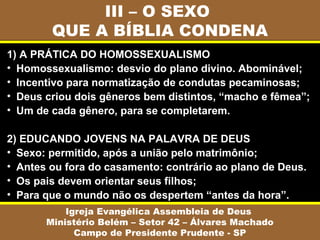 III – O SEXO
QUE A BÍBLIA CONDENA
Igreja Evangélica Assembleia de Deus
Ministério Belém – Setor 42 – Álvares Machado
Campo de Presidente Prudente - SP
1) A PRÁTICA DO HOMOSSEXUALISMO
• Homossexualismo: desvio do plano divino. Abominável;
• Incentivo para normatização de condutas pecaminosas;
• Deus criou dois gêneros bem distintos, “macho e fêmea”;
• Um de cada gênero, para se completarem.
2) EDUCANDO JOVENS NA PALAVRA DE DEUS
• Sexo: permitido, após a união pelo matrimônio;
• Antes ou fora do casamento: contrário ao plano de Deus.
• Os pais devem orientar seus filhos;
• Para que o mundo não os despertem “antes da hora”.
 