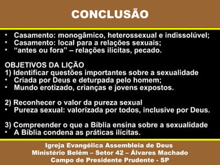 • Casamento: monogâmico, heterossexual e indissolúvel;
• Casamento: local para a relações sexuais;
• “antes ou fora” – relações ilícitas, pecado.
OBJETIVOS DA LIÇÃO
1) Identificar questões importantes sobre a sexualidade
• Criada por Deus e deturpada pelo homem;
• Mundo erotizado, crianças e jovens expostos.
2) Reconhecer o valor da pureza sexual
• Pureza sexual: valorizada por todos, inclusive por Deus.
3) Compreender o que a Bíblia ensina sobre a sexualidade
• A Bíblia condena as práticas ilícitas.
CONCLUSÃO
Igreja Evangélica Assembleia de Deus
Ministério Belém – Setor 42 – Álvares Machado
Campo de Presidente Prudente - SP
 