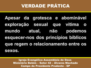 Apesar da grotesca e abominável
exploração sexual que vitima o
mundo atual, não podemos
esquecer-nos dos princípios bíblicos
que regem o relacionamento entre os
sexos.
VERDADE PRÁTICA
Igreja Evangélica Assembleia de Deus
Ministério Belém – Setor 42 – Álvares Machado
Campo de Presidente Prudente - SP
 