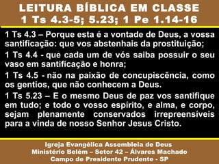 1 Ts 4.3 – Porque esta é a vontade de Deus, a vossa
santificação: que vos abstenhais da prostituição;
1 Ts 4.4 - que cada um de vós saiba possuir o seu
vaso em santificação e honra;
1 Ts 4.5 - não na paixão de concupiscência, como
os gentios, que não conhecem a Deus.
1 Ts 5.23 – E o mesmo Deus de paz vos santifique
em tudo; e todo o vosso espírito, e alma, e corpo,
sejam plenamente conservados irrepreensíveis
para a vinda de nosso Senhor Jesus Cristo.
1 Pe 1
14 - Como filhos obedientes, não vos conformando
Igreja Evangélica Assembleia de Deus
Ministério Belém – Setor 42 – Álvares Machado
Campo de Presidente Prudente - SP
LEITURA BÍBLICA EM CLASSE
1 Ts 4.3-5; 5.23; 1 Pe 1.14-16
 