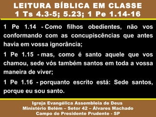 1 Pe 1.14 - Como filhos obedientes, não vos
conformando com as concupiscências que antes
havia em vossa ignorância;
1 Pe 1.15 - mas, como é santo aquele que vos
chamou, sede vós também santos em toda a vossa
maneira de viver;
1 Pe 1.16 - porquanto escrito está: Sede santos,
porque eu sou santo.
Igreja Evangélica Assembleia de Deus
Ministério Belém – Setor 42 – Álvares Machado
Campo de Presidente Prudente - SP
LEITURA BÍBLICA EM CLASSE
1 Ts 4.3-5; 5.23; 1 Pe 1.14-16
 