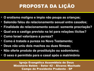 PROPOSTA DA LIÇÃO
Igreja Evangélica Assembleia de Deus
Ministério Belém – Setor 42 – Álvares Machado
Campo de Presidente Prudente - SP
• O erotismo maligno e ímpio não poupa as crianças;
• Salomão falou do relacionamento sexual entre casados;
• Finalidade do relacionamento sexual: somente procriação?
• Qual era o castigo previsto na lei para relações ilícitas?
• Como Israel valorizava a pureza?
• Como é tratada a pureza no Novo Testamento;
• Deus não uniu dois machos ou duas fêmeas;
• Não oferte produto de prostituição ou sodomismo;
• O sexo é permitido para o casal após o matrimônio
 