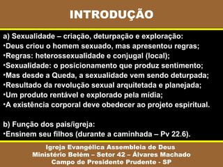 INTRODUÇÃO
Igreja Evangélica Assembleia de Deus
Ministério Belém – Setor 42 – Álvares Machado
Campo de Presidente Prudente - SP
a) Sexualidade – criação, deturpação e exploração:
•Deus criou o homem sexuado, mas apresentou regras;
•Regras: heterossexualidade e conjugal (local);
•Sexualidade: o posicionamento que produz sentimento;
•Mas desde a Queda, a sexualidade vem sendo deturpada;
•Resultado da revolução sexual arquitetada e planejada;
•Um produto rentável e explorado pela mídia;
•A existência corporal deve obedecer ao projeto espiritual.
b) Função dos pais/igreja:
•Ensinem seu filhos (durante a caminhada – Pv 22.6).
 