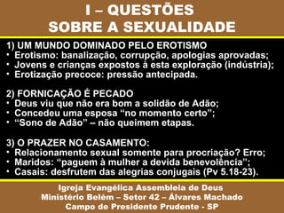 I – QUESTÕES
SOBRE A SEXUALIDADE
Igreja Evangélica Assembleia de Deus
Ministério Belém – Setor 42 – Álvares Machado
Campo de Presidente Prudente - SP
1) UM MUNDO DOMINADO PELO EROTISMO
• Erotismo: banalização, corrupção, apologias aprovadas;
• Jovens e crianças expostos à esta exploração (indústria);
• Erotização precoce: pressão antecipada.
2) FORNICAÇÃO É PECADO
• Deus viu que não era bom a solidão de Adão;
• Concedeu uma esposa “no momento certo”;
• “Sono de Adão” – não queimem etapas.
3) O PRAZER NO CASAMENTO:
• Relacionamento sexual somente para procriação? Erro;
• Maridos: “paguem à mulher a devida benevolência”;
• Casais: desfrutem das alegrias conjugais (Pv 5.18-23).
 