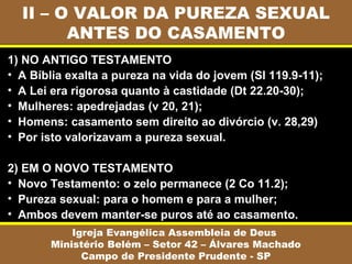 II – O VALOR DA PUREZA SEXUAL
ANTES DO CASAMENTO
Igreja Evangélica Assembleia de Deus
Ministério Belém – Setor 42 – Álvares Machado
Campo de Presidente Prudente - SP
1) NO ANTIGO TESTAMENTO
• A Bíblia exalta a pureza na vida do jovem (Sl 119.9-11);
• A Lei era rigorosa quanto à castidade (Dt 22.20-30);
• Mulheres: apedrejadas (v 20, 21);
• Homens: casamento sem direito ao divórcio (v. 28,29)
• Por isto valorizavam a pureza sexual.
2) EM O NOVO TESTAMENTO
• Novo Testamento: o zelo permanece (2 Co 11.2);
• Pureza sexual: para o homem e para a mulher;
• Ambos devem manter-se puros até ao casamento.
 