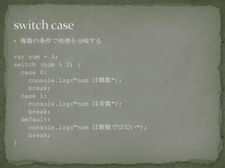  複数の条件で処理を分岐する
var num = 3;
switch (num % 2) {
case 0:
console.log("num は偶数");
break;
case 1:
console.log("num は奇数");
break;
default:
console.log("num は数値ではない");
break;
}
 