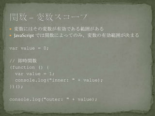  変数にはその変数が有効である範囲がある
 JavaScript では関数によってのみ、変数の有効範囲が決まる
var value = 0;
// 即時関数
(function () {
var value = 1;
console.log("inner: " + value);
})();
console.log("outer: " + value);
 