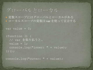  変数スコープにはグローバルとローカルがある
 ローカルスコープの変数は var を使って宣言する
var value = 0;
(function () {
// var を取り払うと…
value = 1;
console.log("inner: " + value);
})();
console.log("outer: " + value);
 