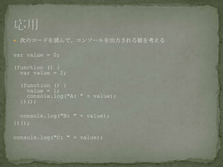  次のコードを読んで、コンソールを出力される値を考える
var value = 0;
(function () {
var value = 2;
(function () {
value = 1;
console.log("A: " + value);
})();
console.log("B: " + value);
})();
console.log("C: " + value);
 