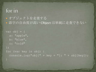  オブジェクトを走査する
 添字の自由度が高い Object は単純に走査できない
var obj = {
a: "apple",
b: "blue",
c: "cold"
};
for (var key in obj) {
console.log("obj[" + key + "]: " + obj[key]);
}
 