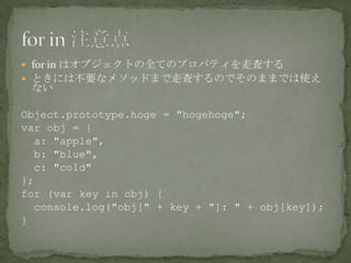  for in はオブジェクトの全てのプロパティを走査する
 ときには不要なメソッドまで走査するのでそのままでは使え
ない
Object.prototype.hoge = "hogehoge";
var obj = {
a: "apple",
b: "blue",
c: "cold"
};
for (var key in obj) {
console.log("obj[" + key + "]: " + obj[key]);
}
 