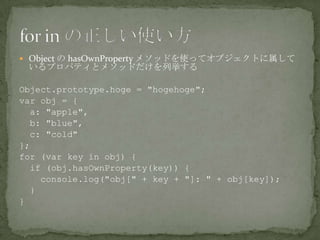  Object の hasOwnProperty メソッドを使ってオブジェクトに属して
いるプロパティとメソッドだけを列挙する
Object.prototype.hoge = "hogehoge";
var obj = {
a: "apple",
b: "blue",
c: "cold"
};
for (var key in obj) {
if (obj.hasOwnProperty(key)) {
console.log("obj[" + key + "]: " + obj[key]);
}
}
 