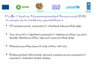 ԻՆչ±ու է կարևոր Վ (երարտադրողական Առողջության ՎԱ)
շեշտադրումը հումանիտար պայմաններում
 ԸՊ բացակայությունը բարձրացնում է անցանկալի հղիությունների թիվը;
 Վատ սնուցումն ու էպիդեմիան բարձրացնում է հիվանդությունները, այդ թվում
վարակիչ հիվանդությունները, հղիության բարդությունների ռիսկը;
 Ծննդաբերությունները կարող են տեղի ունենալ ամեն տեղ;
 Մանկաբարձական անհետաձգելի օգնության բացակայությունը բարձրացնում է
մայրական և մանկական մահվան ռիսկերը:
ՀՀ ԱՐՏԱԿԱՐԳ ԻՐԱՎԻՃԱԿՆԵՐԻ
ՆԱԽԱՐԱՐՈՒԹՅՈՒՆ
 